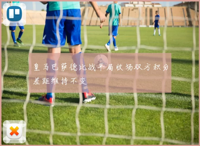 皇马巴萨德比战平局收场双方积分差距维持不变