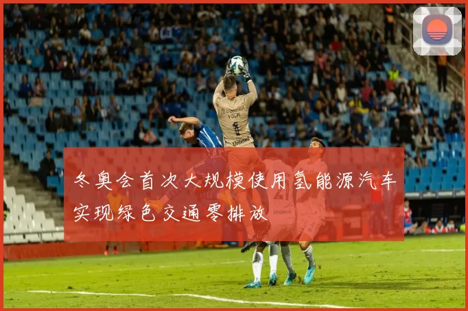 冬奥会首次大规模使用氢能源汽车实现绿色交通零排放