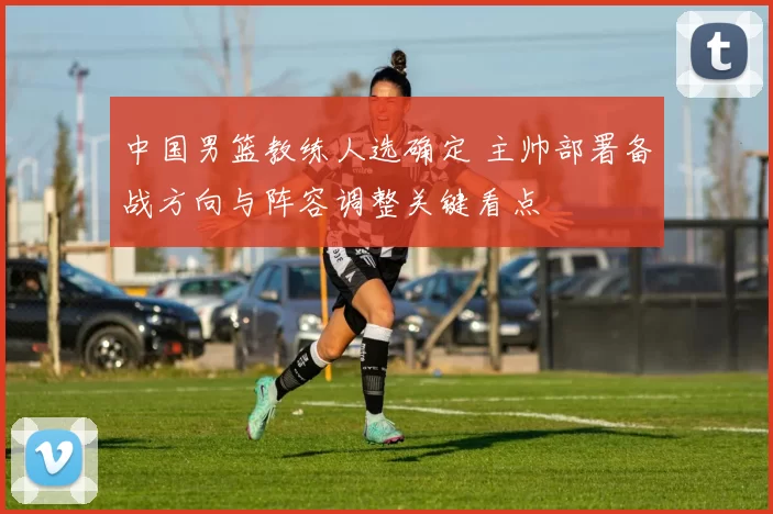 中国男篮教练人选确定 主帅部署备战方向与阵容调整关键看点