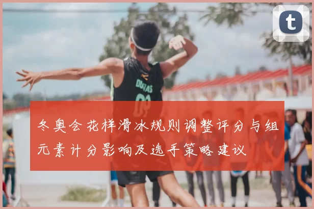 冬奥会花样滑冰规则调整评分与组元素计分影响及选手策略建议