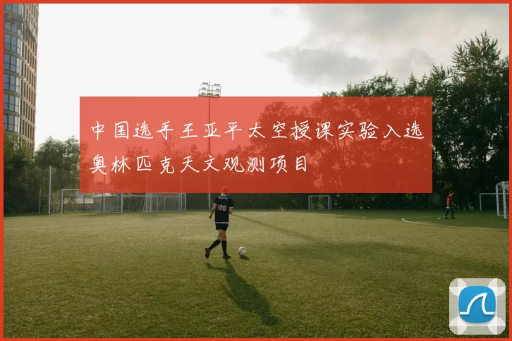 中国选手王亚平太空授课实验入选奥林匹克天文观测项目