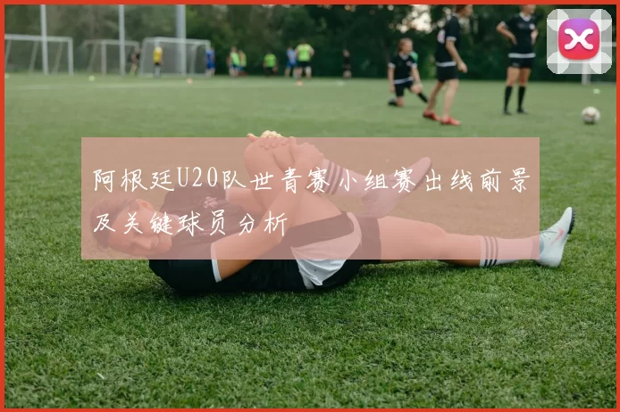 阿根廷U20队世青赛小组赛出线前景及关键球员分析