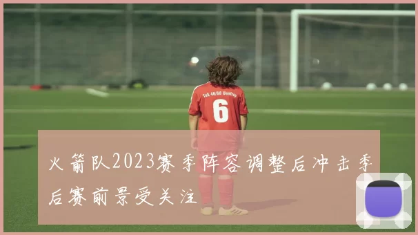 火箭队2023赛季阵容调整后冲击季后赛前景受关注