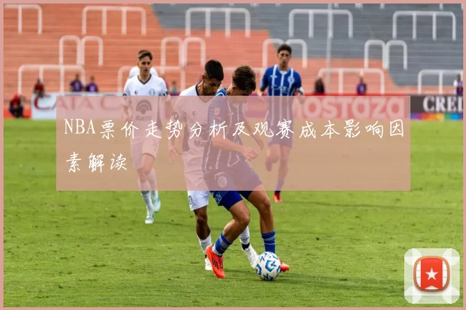 NBA票价走势分析及观赛成本影响因素解读