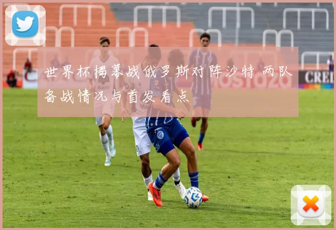 世界杯揭幕战俄罗斯对阵沙特 两队备战情况与首发看点