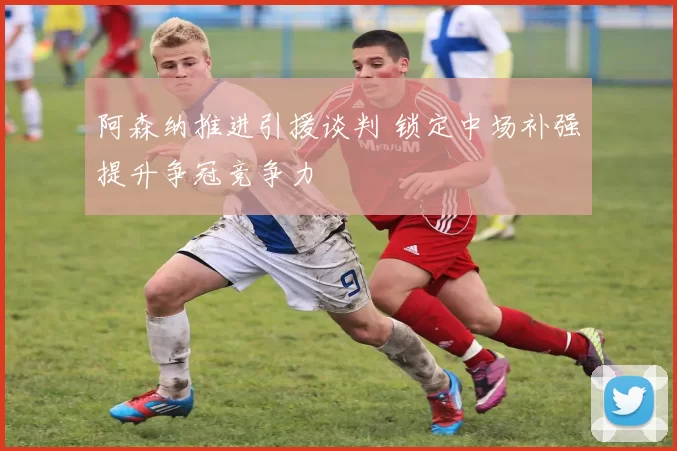 阿森纳推进引援谈判 锁定中场补强提升争冠竞争力