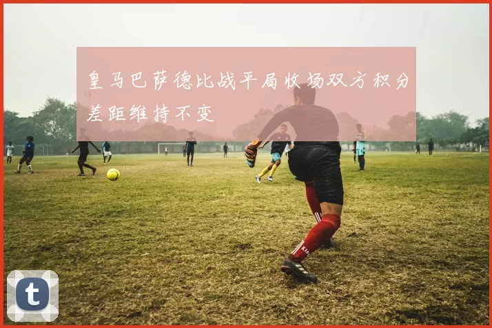 皇马巴萨德比战平局收场双方积分差距维持不变