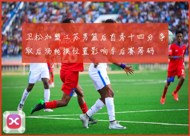 卫松加盟江苏男篮后首秀十四分 争取后场轮换位置影响季后赛筹码