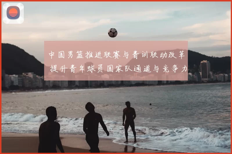 中国男篮推进联赛与青训联动改革 提升青年球员国家队通道与竞争力