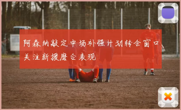 阿森纳敲定中场补强计划转会窗口关注新援磨合表现