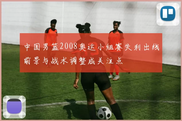 中国男篮2008奥运小组赛失利出线前景与战术调整成关注点