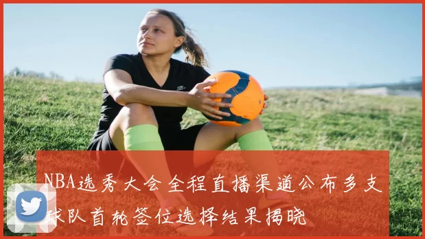 NBA选秀大会全程直播渠道公布多支球队首轮签位选择结果揭晓