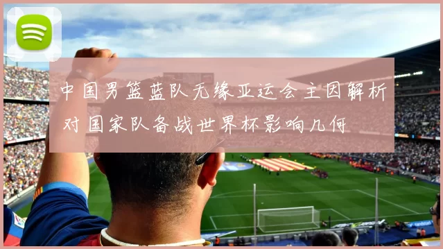 中国男篮蓝队无缘亚运会主因解析 对国家队备战世界杯影响几何