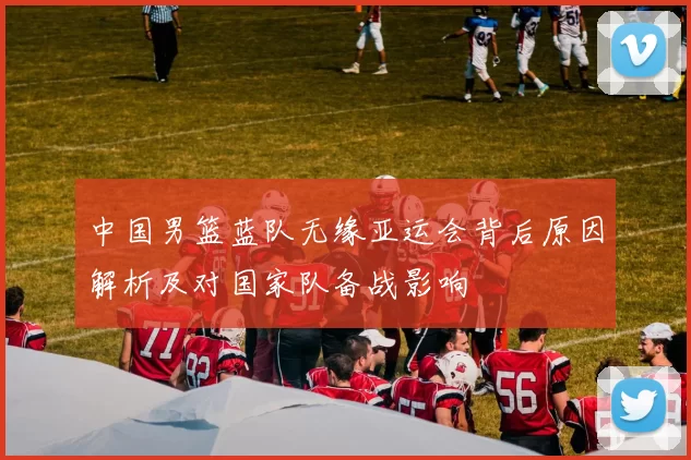 中国男篮蓝队无缘亚运会背后原因解析及对国家队备战影响