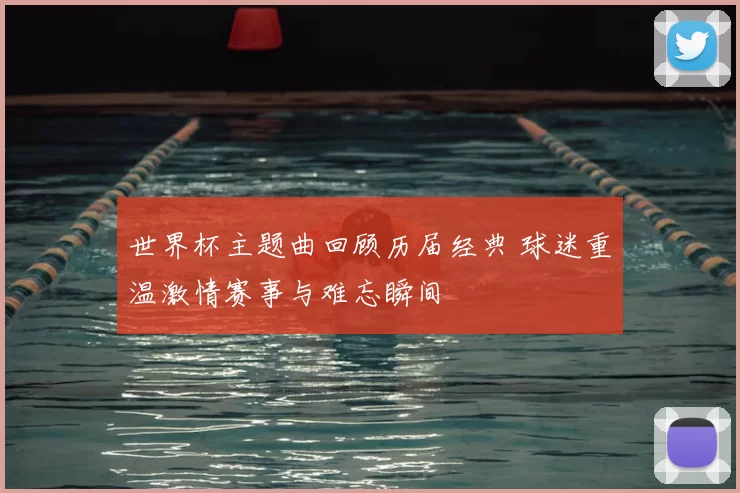 世界杯主题曲回顾历届经典 球迷重温激情赛事与难忘瞬间