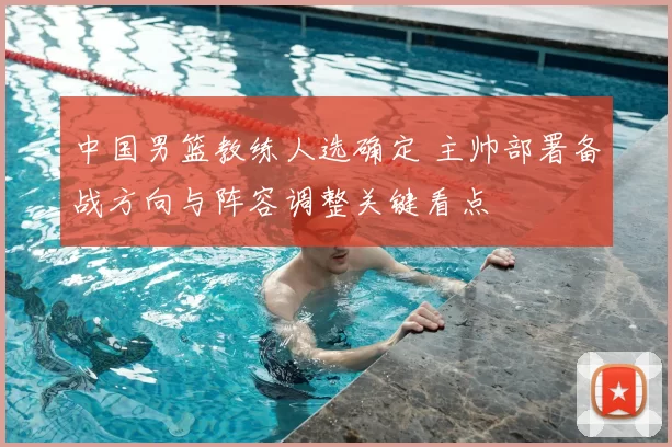 中国男篮教练人选确定 主帅部署备战方向与阵容调整关键看点