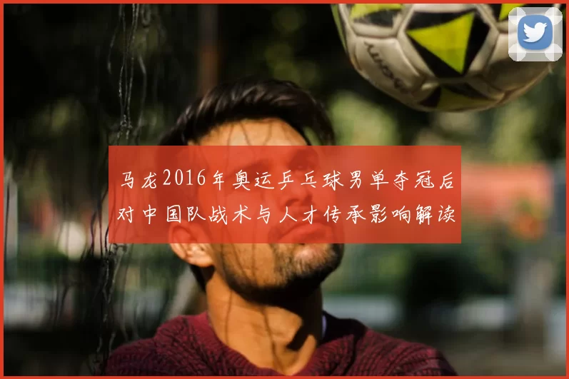 马龙2016年奥运乒乓球男单夺冠后对中国队战术与人才传承影响解读