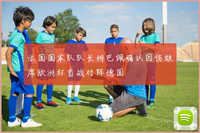 法国国家队队长姆巴佩确认因伤缺席欧洲杯首战对阵德国