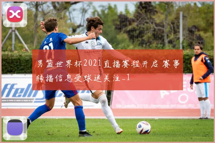 男篮世界杯2021直播赛程开启 赛事转播信息受球迷关注_1