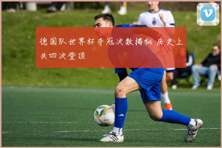 德国队世界杯夺冠次数揭秘 历史上共四次登顶