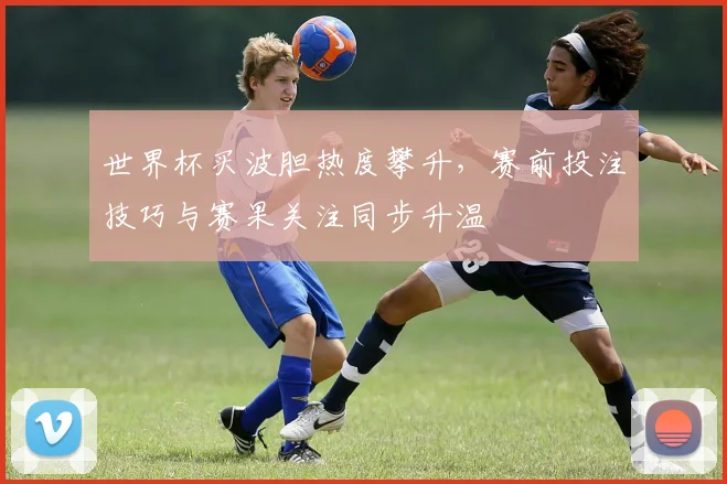 世界杯买波胆热度攀升,赛前投注技巧与赛果关注同步升温