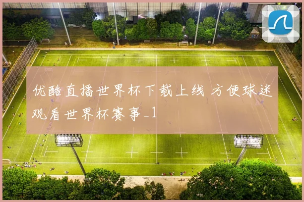 优酷直播世界杯下载上线 方便球迷观看世界杯赛事_1