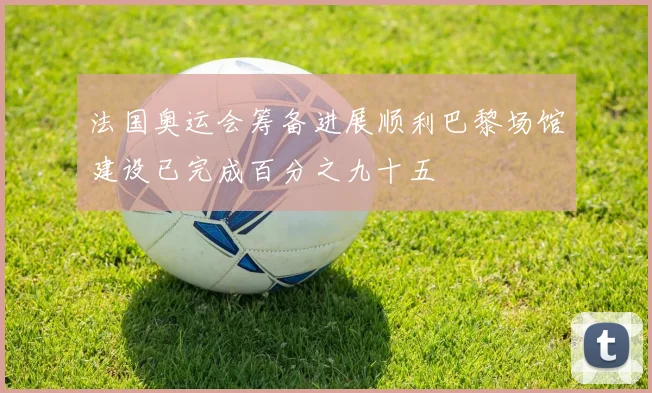 法国奥运会筹备进展顺利巴黎场馆建设已完成百分之九十五