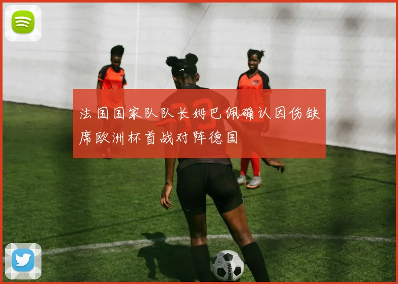 法国国家队队长姆巴佩确认因伤缺席欧洲杯首战对阵德国