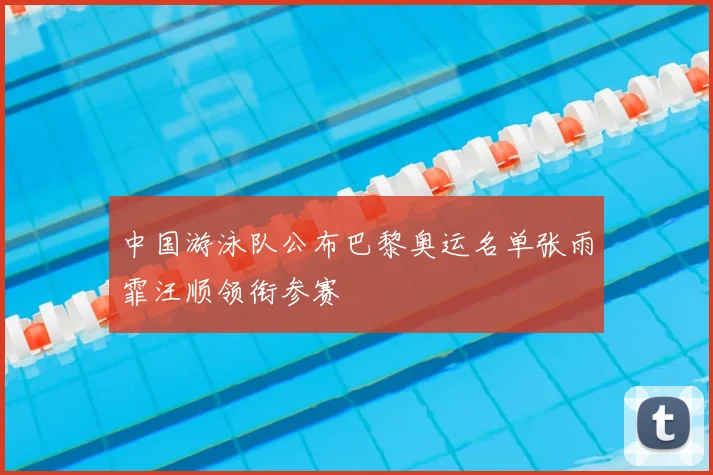 中国游泳队公布巴黎奥运名单张雨霏汪顺领衔参赛