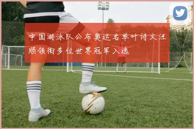 中国游泳队公布奥运名单叶诗文汪顺领衔多位世界冠军入选
