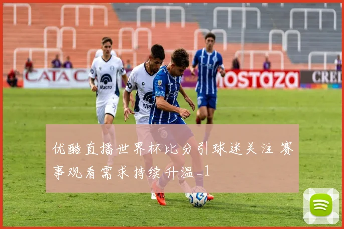优酷直播世界杯比分引球迷关注 赛事观看需求持续升温_1