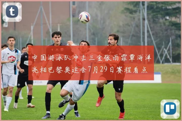 中国游泳队冲击三金张雨霏覃海洋亮相巴黎奥运会7月29日赛程看点